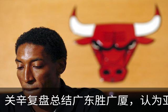 关辛复盘总结广东胜广厦，认为亚帅应该在末节重用弗格而不是博日奇
