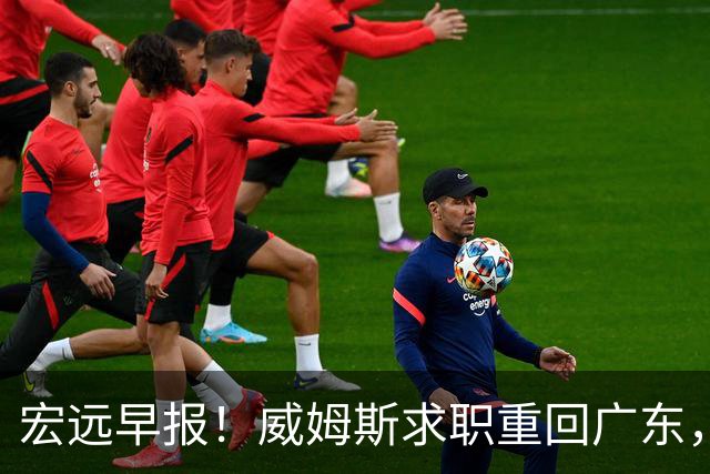 宏远早报！威姆斯求职重回广东，阿祖将被炒鱿鱼，杨鸣推荐大外援！