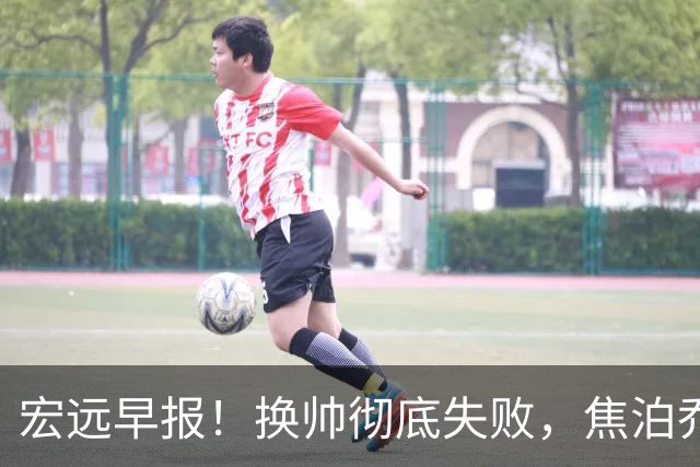 宏远早报！换帅彻底失败，焦泊乔伤情报告出炉，徐杰被弃用！