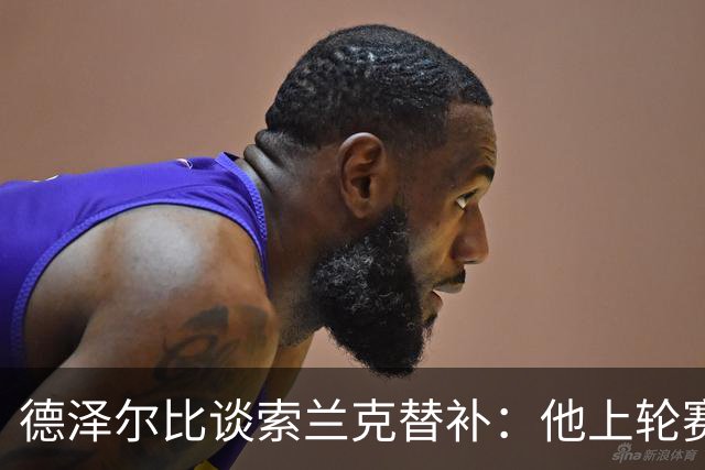 德泽尔比谈索兰克替补：他上轮赛后感到疲劳，但比赛有90分钟