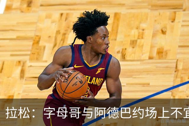拉松：字母哥与阿德巴约场上不宜过近 需保持弹性距离