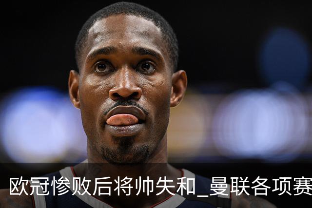 欧冠惨败后将帅失和 曼联各项赛事七场不胜深陷泥潭