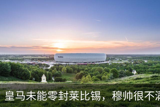 皇马未能零封莱比锡，穆帅很不满，但是并没有批评门将库尔图瓦