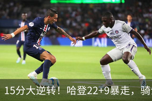 15分大逆转！哈登22+9暴走，骑士掀翻森林狼！爱德华兹47+4+5记3分