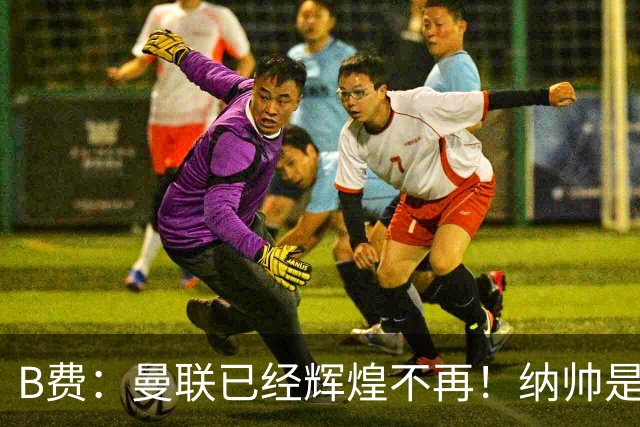 B费：曼联已经辉煌不再！纳帅是曼联换帅首选！红军不排除签莫拉